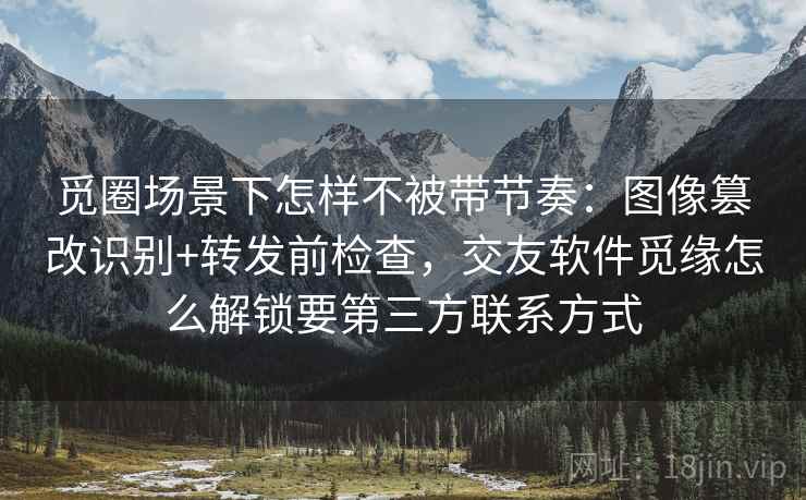 觅圈场景下怎样不被带节奏：图像篡改识别+转发前检查，交友软件觅缘怎么解锁要第三方联系方式