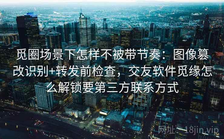 觅圈场景下怎样不被带节奏:图像篡改识别+转发前检查,交友软件觅缘怎么解锁要第三方联系方式 觅圈场景下怎样不被带节奏:图像篡改识别+转发前检查,交友软件觅缘怎么解锁要第三方联系方式