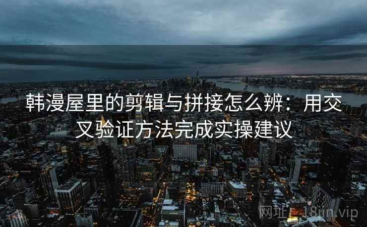 韩漫屋里的剪辑与拼接怎么辨：用交叉验证方法完成实操建议