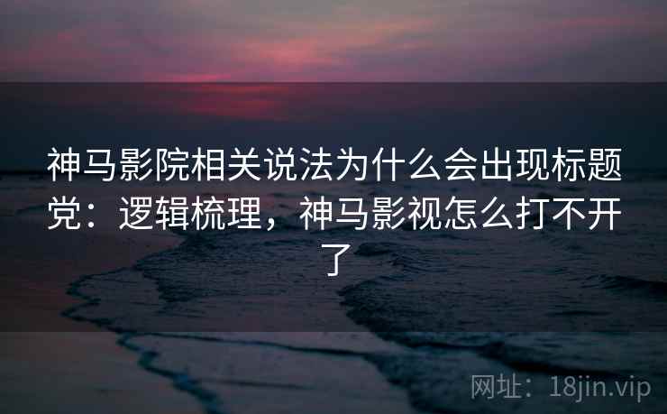 神马影院相关说法为什么会出现标题党：逻辑梳理，神马影视怎么打不开了
