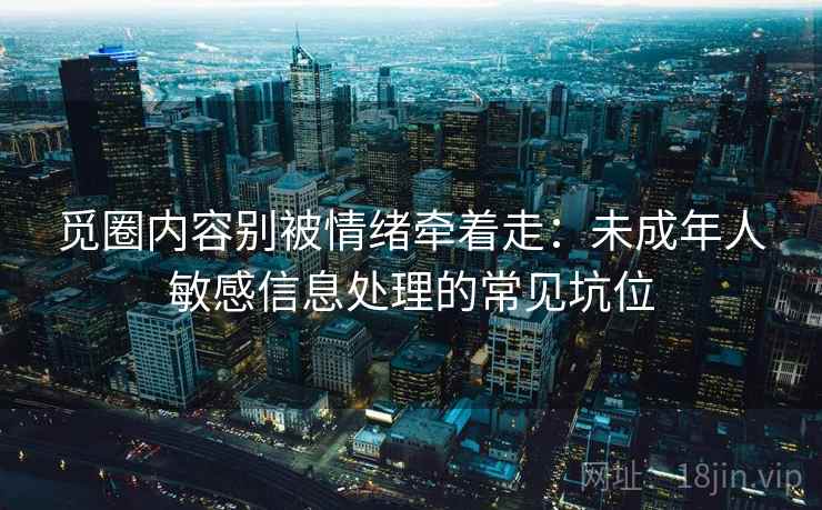 觅圈内容别被情绪牵着走：未成年人敏感信息处理的常见坑位