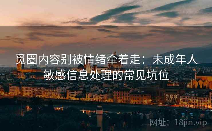 觅圈内容别被情绪牵着走：未成年人敏感信息处理的常见坑位