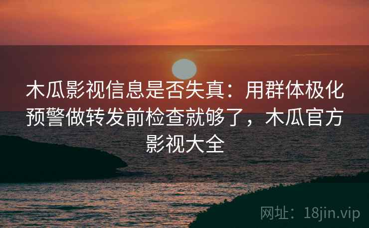 木瓜影视信息是否失真：用群体极化预警做转发前检查就够了，木瓜官方影视大全