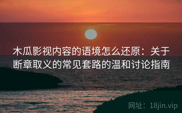木瓜影视内容的语境怎么还原：关于断章取义的常见套路的温和讨论指南