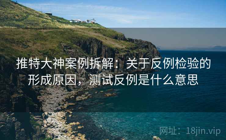 推特大神案例拆解：关于反例检验的形成原因，测试反例是什么意思
