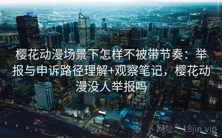 樱花动漫场景下怎样不被带节奏：举报与申诉路径理解+观察笔记，樱花动漫没人举报吗