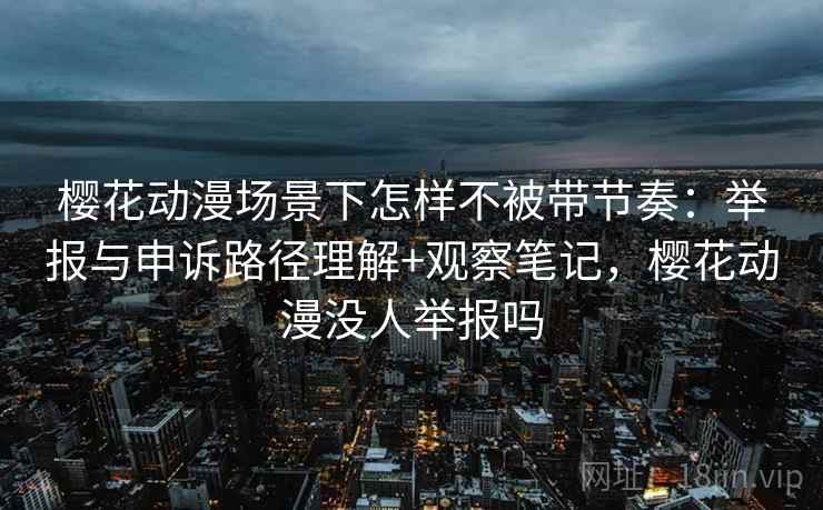樱花动漫场景下怎样不被带节奏：举报与申诉路径理解+观察笔记，樱花动漫没人举报吗