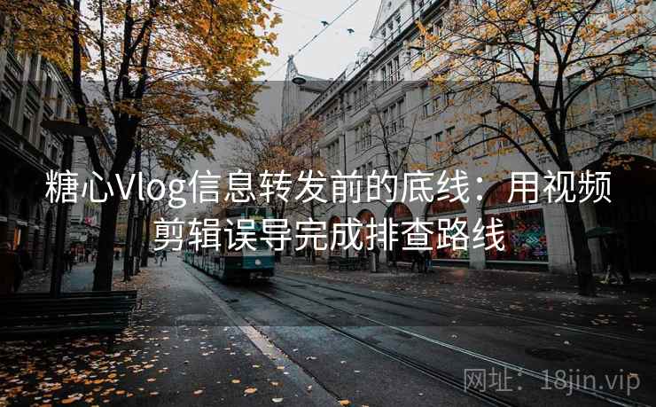 糖心Vlog信息转发前的底线：用视频剪辑误导完成排查路线
