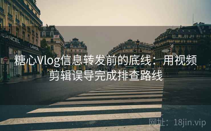 糖心Vlog信息转发前的底线：用视频剪辑误导完成排查路线