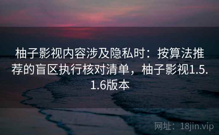 柚子影视内容涉及隐私时：按算法推荐的盲区执行核对清单，柚子影视1.5.1.6版本