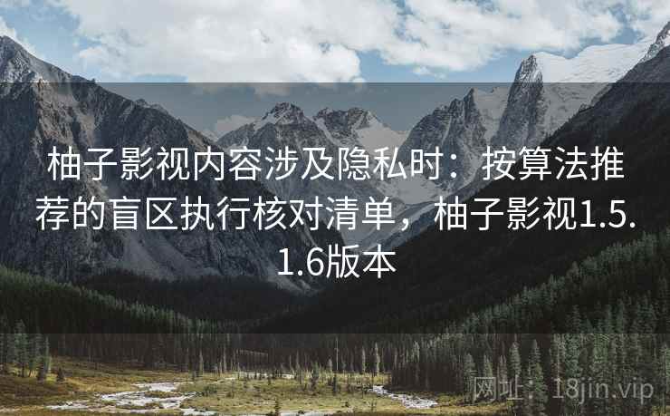 柚子影视内容涉及隐私时：按算法推荐的盲区执行核对清单，柚子影视1.5.1.6版本