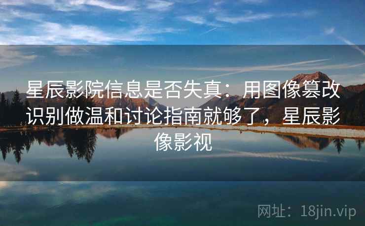 星辰影院信息是否失真：用图像篡改识别做温和讨论指南就够了，星辰影像影视