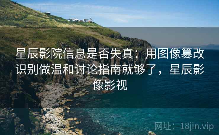 星辰影院信息是否失真：用图像篡改识别做温和讨论指南就够了，星辰影像影视