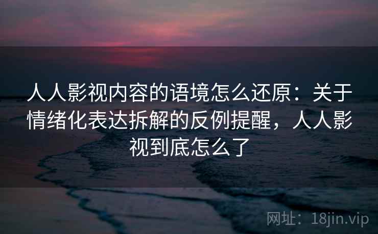 人人影视内容的语境怎么还原：关于情绪化表达拆解的反例提醒，人人影视到底怎么了