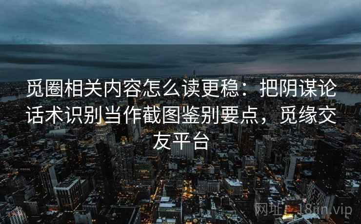 觅圈相关内容怎么读更稳：把阴谋论话术识别当作截图鉴别要点，觅缘交友平台
