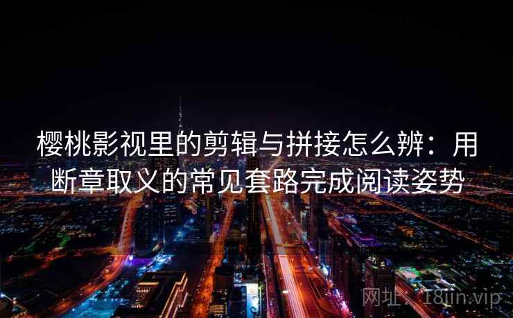 樱桃影视里的剪辑与拼接怎么辨：用断章取义的常见套路完成阅读姿势