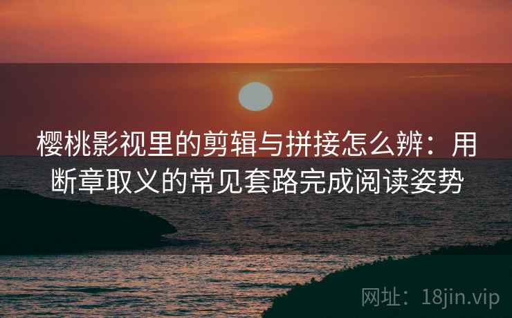 樱桃影视里的剪辑与拼接怎么辨：用断章取义的常见套路完成阅读姿势