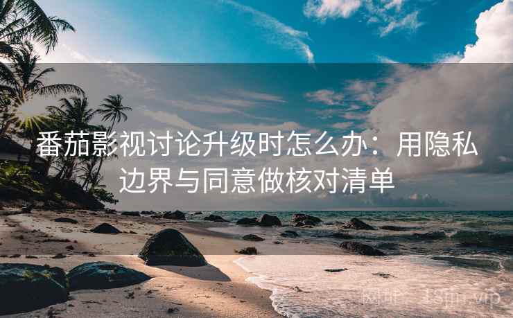 番茄影视讨论升级时怎么办：用隐私边界与同意做核对清单