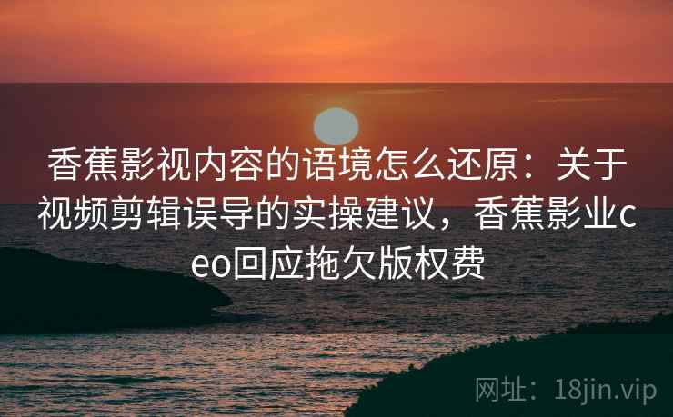 香蕉影视内容的语境怎么还原：关于视频剪辑误导的实操建议，香蕉影业ceo回应拖欠版权费