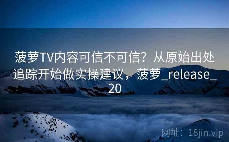 菠萝TV内容可信不可信？从原始出处追踪开始做实操建议，菠萝_release_20