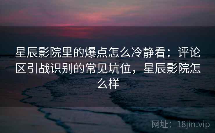 星辰影院里的爆点怎么冷静看:评论区引战识别的常见坑位,星辰影院怎么样 星辰影院里的爆点怎么冷静看:评论区引战识别的常见坑位,星辰影院怎么样