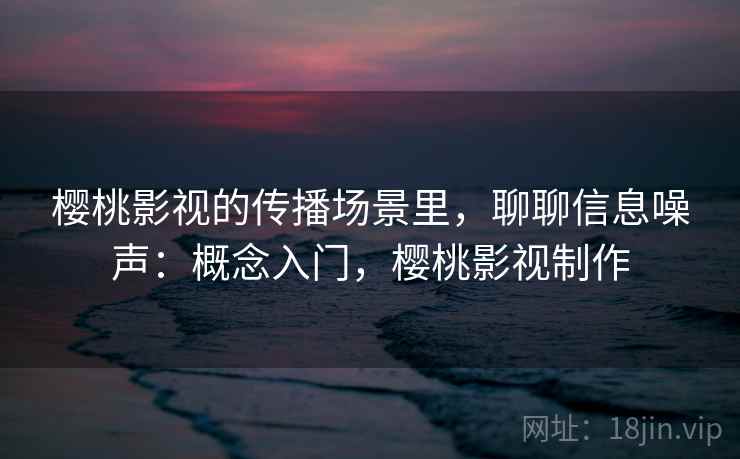 樱桃影视的传播场景里,聊聊信息噪声:概念入门,樱桃影视制作 樱桃影视的传播场景里,聊聊信息噪声:概念入门,樱桃影视制作