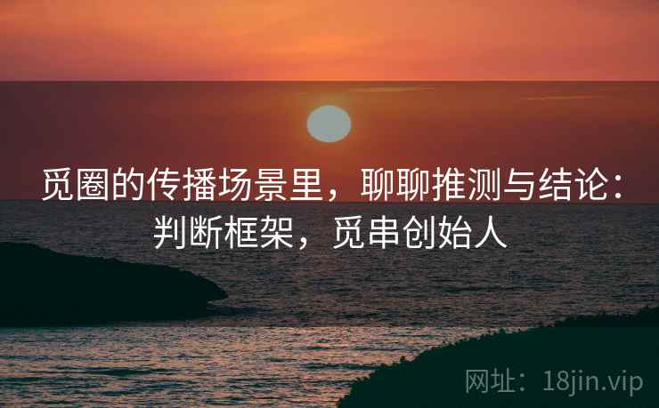 觅圈的传播场景里,聊聊推测与结论:判断框架,觅串创始人 觅圈的传播场景里,聊聊推测与结论:判断框架,觅串创始人