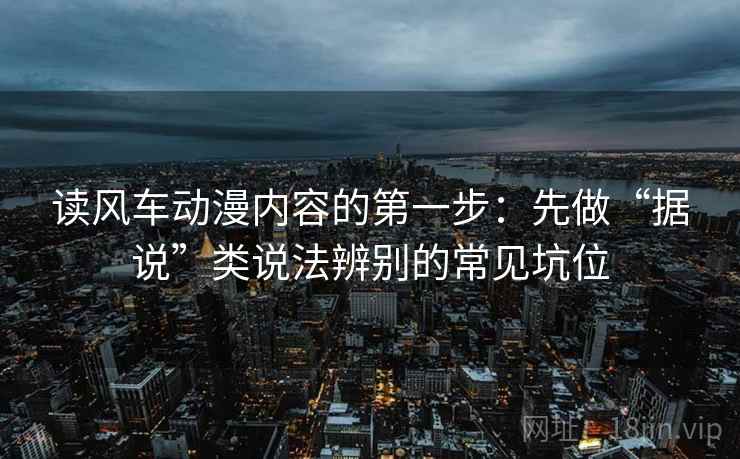 读风车动漫内容的第一步:先做“据说”类说法辨别的常见坑位 读风车动漫内容的第一步:先做“据说”类说法辨别的常见坑位
