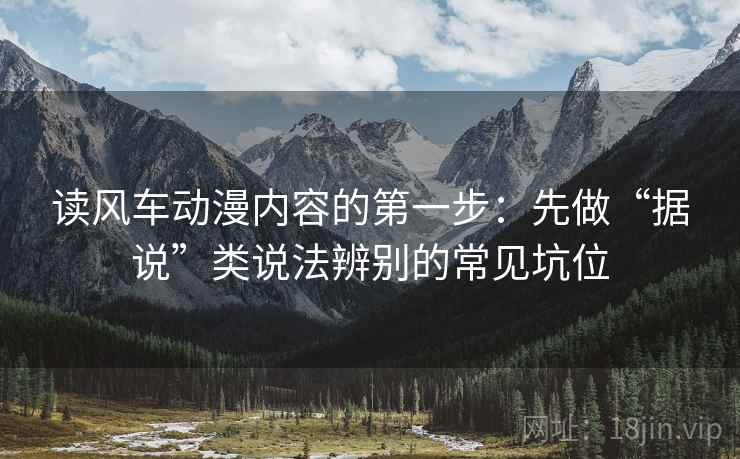 读风车动漫内容的第一步：先做“据说”类说法辨别的常见坑位