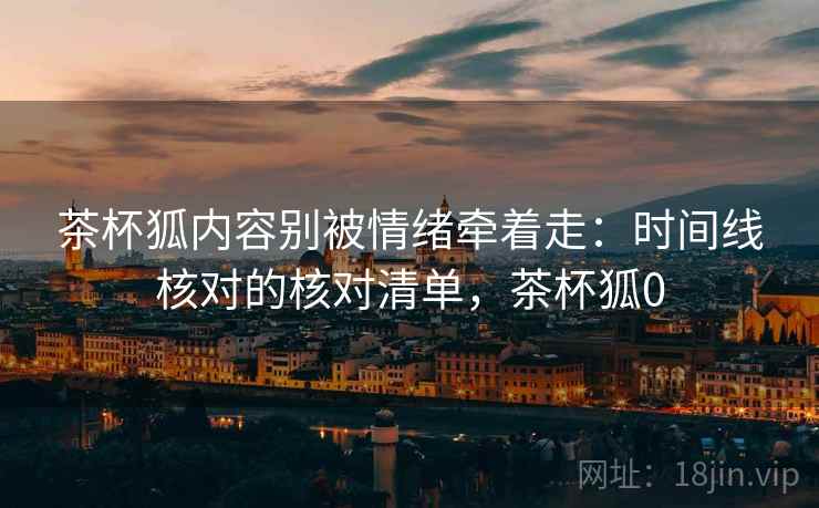 茶杯狐内容别被情绪牵着走:时间线核对的核对清单,茶杯狐0 茶杯狐内容别被情绪牵着走:时间线核对的核对清单,茶杯狐0