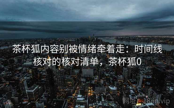 茶杯狐内容别被情绪牵着走：时间线核对的核对清单，茶杯狐0